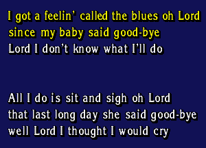 Igot a feelin' called the blues oh Lord
since my bah)r said good-bye
Lord I don't know what I'll do

All I do is sit and sigh oh Lord
that last long day she said good-bye
well Lord I thought I would cry