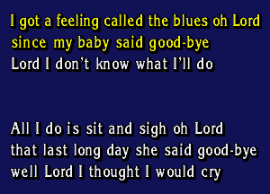 Igot a feeling called the blues oh Lord
since my bah)r said good-bye
Lord I don't know what I'll do

All I do is sit and sigh oh Lord
that last long day she said good-bye
well Lord I thought I would cry