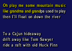 Oh play me some mountain music
like grandma and grandpa used to play
then I'll float on down the river

To a Cajun hideaway
drift awayr like Tom Sawyer
ride a raft with old Huck Finn