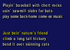 Playin' baseball with chert rocks
usin' sawmill slabs for bats
play some back-home come-on music

Just bein' nature's friend
climb a long tall hickory
bend it over skinning cats