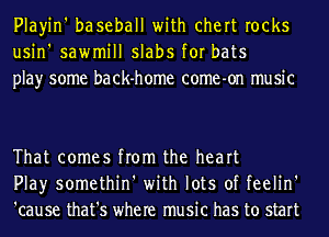 Playin' baseball with chert rocks
usin' sawmill slabs for bats
play some back-home come-on music

That comes from the heart
Play somethin' with lots of feelin'
'cause that's where music has to start