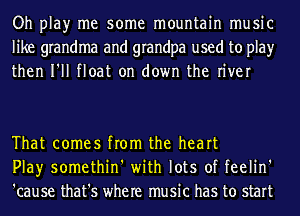 Oh play me some mountain music
like grandma and grandpa used to play
then I'll float on down the river

That comes from the heart
Play somethin' with lots of feelin'
'cause that's where music has to start