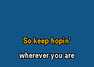 So keep hopin'

wherever you are
