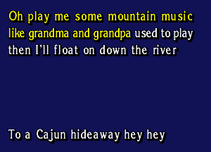 Oh play me some mountain music
like grandma and grandpa used to play
then I'll float on down the river

To a Cajun hideaway hey hey