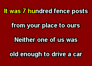 It was 7 hundred fence posts
from your place to ours
Neither one of us was

old enough to drive a car