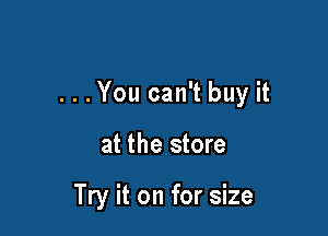 . . . You can't buy it

at the store

Try it on for size