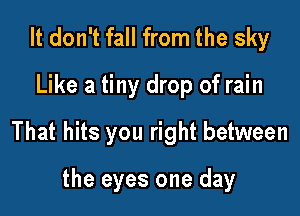 It don't fall from the sky

Like a tiny drop of rain

That hits you right between

the eyes one day