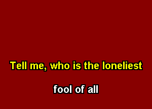 Tell me, who is the loneliest

fool of all