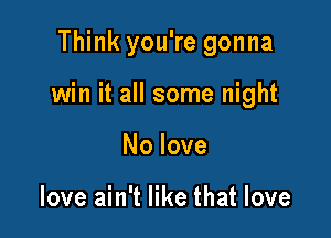 Think you're gonna

win it all some night

No love

love ain't like that love