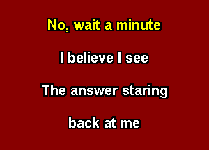 No, wait a minute

I believe I see

The answer staring

back at me