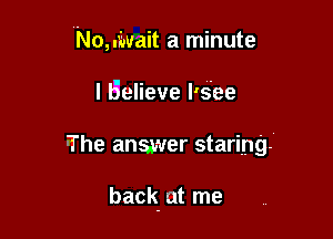 No,.iwait a minute

I Believe l's'ee
-The answer staring!

back. at me