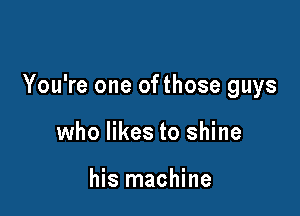 You're one ofthose guys

who likes to shine

his machine