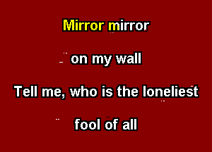 Mirror mirror

-' on my wall

Tell me, who is the lon-elieSt

fool of all