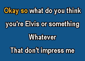 Okay so what do you think
you're Elvis or something

Whatever

That don't impress me