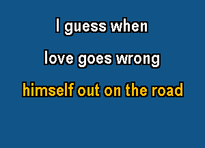 I guess when

love goes wrong

himself out on the road