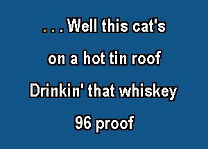 ...Well this cat's

on a hot tin roof

Drinkin' that whiskey

96 proof
