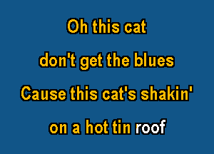 Oh this cat

don't get the blues

Cause this cat's shakin'

on a hot tin roof