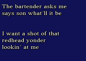 The bartender asks me
says son what'll it be

I want a shot of that
redhead yonder
lookin' at me