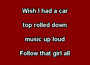 Wish I had a car
top rolled down

music up loud

Follow that girl all