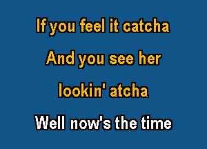 If you feel it catcha

And you see her
Iookin' atcha

Well now's the time
