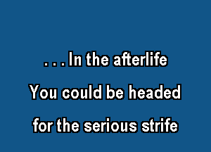 . . . In the afterlife

You could be headed

for the serious strife