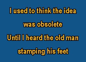 I used to think the idea
was obsolete

Until I heard the old man

stamping his feet