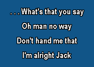 ...What's that you say

Oh man no way
Don't hand me that
I'm alright Jack