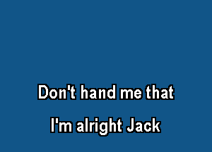 Don't hand me that

I'm alright Jack