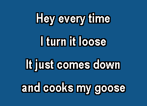 Hey every time
lturn it loose

It just comes down

and cooks my goose