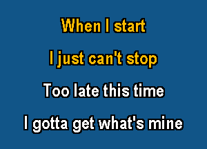 When I start
I just can't stop

Too late this time

I gotta get what's mine