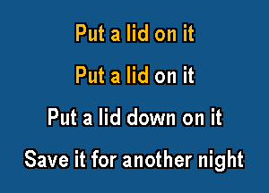 Put a lid on it
Put a lid on it

Put a lid down on it

Save it for another night