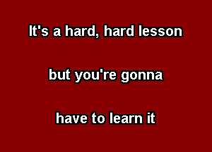 It's a hard, hard lesson

but you're gonna

have to learn it