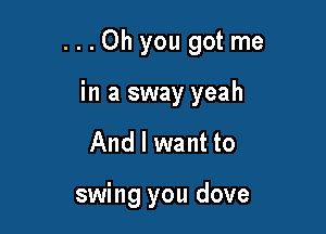 ...Ohyou gotme

in a sway yeah
And I want to

swing you dove