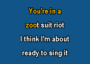 You're in a
zoot suit riot

lthink I'm about

ready to sing it