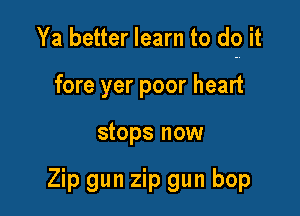 Ya better learn to do it

fore yer poor heart
stops now

Zip gun zip gun bop