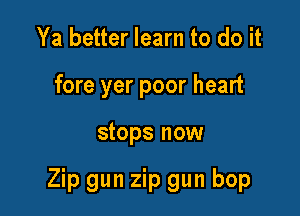 Ya better learn to do it
fore yer poor heart

stops now

Zip gun zip gun bop