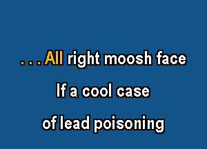 . . .All right moosh face

If a cool case

of lead poisoning