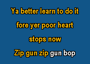 Ya better learn to do it
fore yer poor heart

stops now

Zip gun zip gun bop