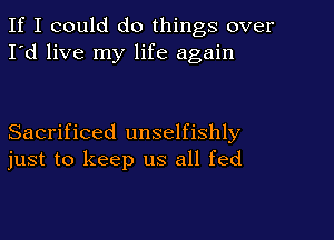 If I could do things over
I'd live my life again

Sacrificed unselfishly
just to keep us all fed
