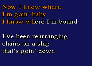 Now I know where
I'm goin' baby
I know where I'm bound

I ve been rearranging
chairs on a ship
that's goin' down