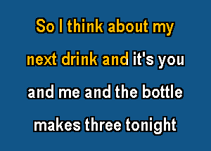 So I think about my
next drink and it's you

and me and the bottle

makes three tonight