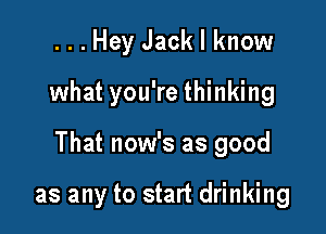 ...Hey Jack I know

what you're thinking

That now's as good

as any to start drinking