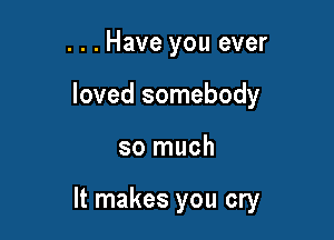 . . . Have you ever
loved somebody

so much

It makes you cry