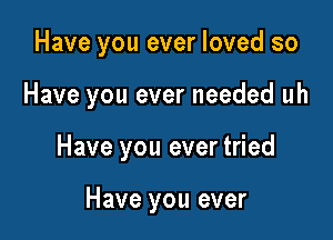 Have you ever loved so
Have you ever needed uh

Have you ever tried

Have you ever