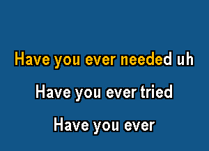 Have you ever needed uh

Have you ever tried

Have you ever