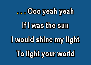 ...000 yeah yeah

lfl was the sun

I would shine my light

To light your world