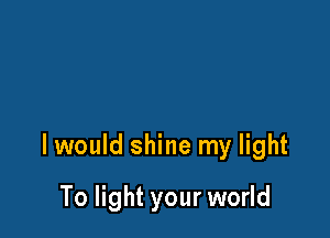 I would shine my light

To light your world
