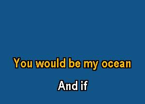 You would be my ocean

And if