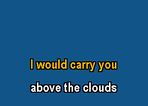 I would carry you

above the clouds
