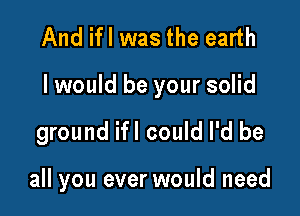 And ifl was the earth

I would be your solid

ground ifl could I'd be

all you ever would need
